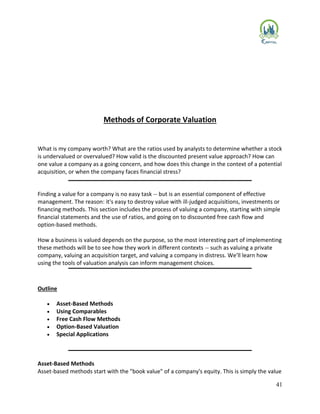 41
Methods of Corporate Valuation
What is my company worth? What are the ratios used by analysts to determine whether a stock
is undervalued or overvalued? How valid is the discounted present value approach? How can
one value a company as a going concern, and how does this change in the context of a potential
acquisition, or when the company faces financial stress?
Finding a value for a company is no easy task -- but is an essential component of effective
management. The reason: it's easy to destroy value with ill-judged acquisitions, investments or
financing methods. This section includes the process of valuing a company, starting with simple
financial statements and the use of ratios, and going on to discounted free cash flow and
option-based methods.
How a business is valued depends on the purpose, so the most interesting part of implementing
these methods will be to see how they work in different contexts -- such as valuing a private
company, valuing an acquisition target, and valuing a company in distress. We'll learn how
using the tools of valuation analysis can inform management choices.
Outline
 Asset-Based Methods
 Using Comparables
 Free Cash Flow Methods
 Option-Based Valuation
 Special Applications
Asset-Based Methods
Asset-based methods start with the "book value" of a company's equity. This is simply the value
 