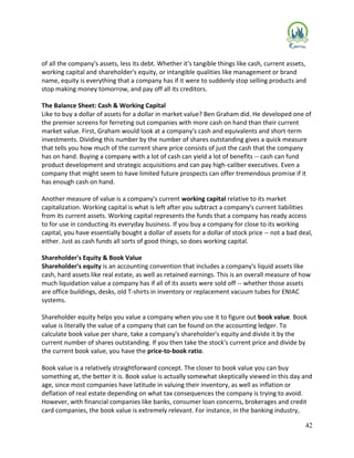 42
of all the company's assets, less its debt. Whether it's tangible things like cash, current assets,
working capital and shareholder's equity, or intangible qualities like management or brand
name, equity is everything that a company has if it were to suddenly stop selling products and
stop making money tomorrow, and pay off all its creditors.
The Balance Sheet: Cash & Working Capital
Like to buy a dollar of assets for a dollar in market value? Ben Graham did. He developed one of
the premier screens for ferreting out companies with more cash on hand than their current
market value. First, Graham would look at a company's cash and equivalents and short-term
investments. Dividing this number by the number of shares outstanding gives a quick measure
that tells you how much of the current share price consists of just the cash that the company
has on hand. Buying a company with a lot of cash can yield a lot of benefits -- cash can fund
product development and strategic acquisitions and can pay high-caliber executives. Even a
company that might seem to have limited future prospects can offer tremendous promise if it
has enough cash on hand.
Another measure of value is a company's current working capital relative to its market
capitalization. Working capital is what is left after you subtract a company's current liabilities
from its current assets. Working capital represents the funds that a company has ready access
to for use in conducting its everyday business. If you buy a company for close to its working
capital, you have essentially bought a dollar of assets for a dollar of stock price -- not a bad deal,
either. Just as cash funds all sorts of good things, so does working capital.
Shareholder's Equity & Book Value
Shareholder's equity is an accounting convention that includes a company's liquid assets like
cash, hard assets like real estate, as well as retained earnings. This is an overall measure of how
much liquidation value a company has if all of its assets were sold off -- whether those assets
are office buildings, desks, old T-shirts in inventory or replacement vacuum tubes for ENIAC
systems.
Shareholder equity helps you value a company when you use it to figure out book value. Book
value is literally the value of a company that can be found on the accounting ledger. To
calculate book value per share, take a company's shareholder's equity and divide it by the
current number of shares outstanding. If you then take the stock's current price and divide by
the current book value, you have the price-to-book ratio.
Book value is a relatively straightforward concept. The closer to book value you can buy
something at, the better it is. Book value is actually somewhat skeptically viewed in this day and
age, since most companies have latitude in valuing their inventory, as well as inflation or
deflation of real estate depending on what tax consequences the company is trying to avoid.
However, with financial companies like banks, consumer loan concerns, brokerages and credit
card companies, the book value is extremely relevant. For instance, in the banking industry,
 