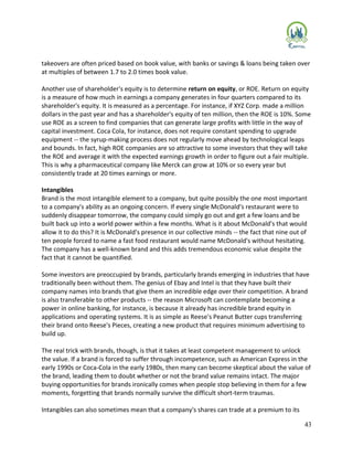 43
takeovers are often priced based on book value, with banks or savings & loans being taken over
at multiples of between 1.7 to 2.0 times book value.
Another use of shareholder's equity is to determine return on equity, or ROE. Return on equity
is a measure of how much in earnings a company generates in four quarters compared to its
shareholder's equity. It is measured as a percentage. For instance, if XYZ Corp. made a million
dollars in the past year and has a shareholder's equity of ten million, then the ROE is 10%. Some
use ROE as a screen to find companies that can generate large profits with little in the way of
capital investment. Coca Cola, for instance, does not require constant spending to upgrade
equipment -- the syrup-making process does not regularly move ahead by technological leaps
and bounds. In fact, high ROE companies are so attractive to some investors that they will take
the ROE and average it with the expected earnings growth in order to figure out a fair multiple.
This is why a pharmaceutical company like Merck can grow at 10% or so every year but
consistently trade at 20 times earnings or more.
Intangibles
Brand is the most intangible element to a company, but quite possibly the one most important
to a company's ability as an ongoing concern. If every single McDonald's restaurant were to
suddenly disappear tomorrow, the company could simply go out and get a few loans and be
built back up into a world power within a few months. What is it about McDonald's that would
allow it to do this? It is McDonald's presence in our collective minds -- the fact that nine out of
ten people forced to name a fast food restaurant would name McDonald's without hesitating.
The company has a well-known brand and this adds tremendous economic value despite the
fact that it cannot be quantified.
Some investors are preoccupied by brands, particularly brands emerging in industries that have
traditionally been without them. The genius of Ebay and Intel is that they have built their
company names into brands that give them an incredible edge over their competition. A brand
is also transferable to other products -- the reason Microsoft can contemplate becoming a
power in online banking, for instance, is because it already has incredible brand equity in
applications and operating systems. It is as simple as Reese's Peanut Butter cups transferring
their brand onto Reese's Pieces, creating a new product that requires minimum advertising to
build up.
The real trick with brands, though, is that it takes at least competent management to unlock
the value. If a brand is forced to suffer through incompetence, such as American Express in the
early 1990s or Coca-Cola in the early 1980s, then many can become skeptical about the value of
the brand, leading them to doubt whether or not the brand value remains intact. The major
buying opportunities for brands ironically comes when people stop believing in them for a few
moments, forgetting that brands normally survive the difficult short-term traumas.
Intangibles can also sometimes mean that a company's shares can trade at a premium to its
 