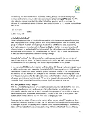 45
The earnings per share alone means absolutely nothing, though. To look at a company's
earnings relative to its price, most investors employ the price/earnings (P/E) ratio. The P/E
ratio takes the stock price and divides it by the last four quarters' worth of earnings. For
instance, if, in our example above, XYZ Corp. was currently trading at $15 a share, it would have
a P/E of 15.
$15 share price
--------------------------- = 15 P/E
$1.00 in trailing EPS
Is the P/E the Holy Grail?
There is a large population of individual investors who stop their entire analysis of a company
after they figure out the trailing P/E ratio. With no regard to any other form of valuation, this
group of unfoolish investors blindly plunge ahead armed with this one ratio, purposefully
ignoring the vagaries of equity analysis. Popularized by Ben Graham (who used a number of
other techniques as well as low P/E to isolate value), the P/E has been oversimplified by those
who only look at this number. Such investors look for "low P/E" stocks. These are companies
that have a very low price relative to their trailing earnings.
Also called a "multiple", the P/E is most often used in comparison with the current rate of
growth in earnings per share. The Foolish assumption is that for a growth company, in a fairly
valued situation the price/earnings ratio is about equal to the rate of EPS growth.
In our example of XYZ Corp., for instance, we find out that XYZ Corp. grew its earnings per share
at a 13% over the past year, suggesting that at a P/E of 15 the company is pretty fairly valued.
Fools believe that P/E only makes sense for growth companies relative to the earnings growth.
If a company has lost money in the past year or has suffered a decrease in earnings per share
over the past twelve months, the P/E becomes less useful than other valuation methods we will
talk about later in this series. In the end, P/E has to be viewed in the context of growth and
cannot be simply isolated without taking on some significant potential for error.
Are Low P/E Stocks Really a Bargain?
With the advent of computerized screening of stock databases, low P/E stocks that have been
mispriced have become more and more rare. When Ben Graham formulated many of his
principles for investing, one had to search manually through pages of stock tables in order to
ferret out companies that had extremely low P/Es. Today, all you have to do is punch a few
buttons on an online database and you have a list as long as your arm.
This screening has added efficiency to the market. When you see a low P/E stock these days,
more often than not it deserves to have a low P/E because of its questionable future prospects.
As intelligent investors value companies based on future prospects and not past performance,
stocks with low P/Es often have dark clouds looming in the months ahead. This is not to say
 