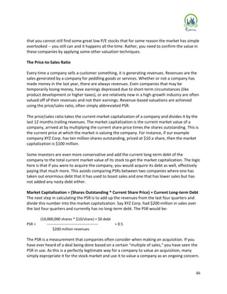 46
that you cannot still find some great low P/E stocks that for some reason the market has simple
overlooked -- you still can and it happens all the time. Rather, you need to confirm the value in
these companies by applying some other valuation techniques.
The Price-to-Sales Ratio
Every time a company sells a customer something, it is generating revenues. Revenues are the
sales generated by a company for peddling goods or services. Whether or not a company has
made money in the last year, there are always revenues. Even companies that may be
temporarily losing money, have earnings depressed due to short-term circumstances (like
product development or higher taxes), or are relatively new in a high-growth industry are often
valued off of their revenues and not their earnings. Revenue-based valuations are achieved
using the price/sales ratio, often simply abbreviated PSR.
The price/sales ratio takes the current market capitalization of a company and divides it by the
last 12 months trailing revenues. The market capitalization is the current market value of a
company, arrived at by multiplying the current share price times the shares outstanding. This is
the current price at which the market is valuing the company. For instance, if our example
company XYZ Corp. has ten million shares outstanding, priced at $10 a share, then the market
capitalization is $100 million.
Some investors are even more conservative and add the current long-term debt of the
company to the total current market value of its stock to get the market capitalization. The logic
here is that if you were to acquire the company, you would acquire its debt as well, effectively
paying that much more. This avoids comparing PSRs between two companies where one has
taken out enormous debt that it has used to boast sales and one that has lower sales but has
not added any nasty debt either.
Market Capitalization = (Shares Outstanding * Current Share Price) + Current Long-term Debt
The next step in calculating the PSR is to add up the revenues from the last four quarters and
divide this number into the market capitalization. Say XYZ Corp. had $200 million in sales over
the last four quarters and currently has no long-term debt. The PSR would be:
(10,000,000 shares * $10/share) + $0 debt
PSR = ----------------------------------------- = 0.5
$200 million revenues
The PSR is a measurement that companies often consider when making an acquisition. If you
have ever heard of a deal being done based on a certain "multiple of sales," you have seen the
PSR in use. As this is a perfectly legitimate way for a company to value an acquisition, many
simply expropriate it for the stock market and use it to value a company as an ongoing concern.
 