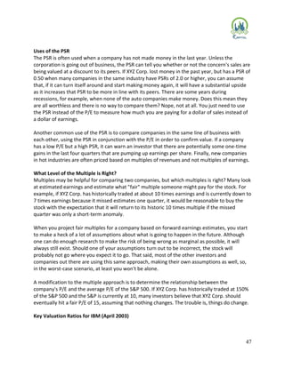 47
Uses of the PSR
The PSR is often used when a company has not made money in the last year. Unless the
corporation is going out of business, the PSR can tell you whether or not the concern's sales are
being valued at a discount to its peers. If XYZ Corp. lost money in the past year, but has a PSR of
0.50 when many companies in the same industry have PSRs of 2.0 or higher, you can assume
that, if it can turn itself around and start making money again, it will have a substantial upside
as it increases that PSR to be more in line with its peers. There are some years during
recessions, for example, when none of the auto companies make money. Does this mean they
are all worthless and there is no way to compare them? Nope, not at all. You just need to use
the PSR instead of the P/E to measure how much you are paying for a dollar of sales instead of
a dollar of earnings.
Another common use of the PSR is to compare companies in the same line of business with
each other, using the PSR in conjunction with the P/E in order to confirm value. If a company
has a low P/E but a high PSR, it can warn an investor that there are potentially some one-time
gains in the last four quarters that are pumping up earnings per share. Finally, new companies
in hot industries are often priced based on multiples of revenues and not multiples of earnings.
What Level of the Multiple is Right?
Multiples may be helpful for comparing two companies, but which multiples is right? Many look
at estimated earnings and estimate what "fair" multiple someone might pay for the stock. For
example, if XYZ Corp. has historically traded at about 10 times earnings and is currently down to
7 times earnings because it missed estimates one quarter, it would be reasonable to buy the
stock with the expectation that it will return to its historic 10 times multiple if the missed
quarter was only a short-term anomaly.
When you project fair multiples for a company based on forward earnings estimates, you start
to make a heck of a lot of assumptions about what is going to happen in the future. Although
one can do enough research to make the risk of being wrong as marginal as possible, it will
always still exist. Should one of your assumptions turn out to be incorrect, the stock will
probably not go where you expect it to go. That said, most of the other investors and
companies out there are using this same approach, making their own assumptions as well, so,
in the worst-case scenario, at least you won't be alone.
A modification to the multiple approach is to determine the relationship between the
company's P/E and the average P/E of the S&P 500. If XYZ Corp. has historically traded at 150%
of the S&P 500 and the S&P is currently at 10, many investors believe that XYZ Corp. should
eventually hit a fair P/E of 15, assuming that nothing changes. The trouble is, things do change.
Key Valuation Ratios for IBM (April 2003)
 