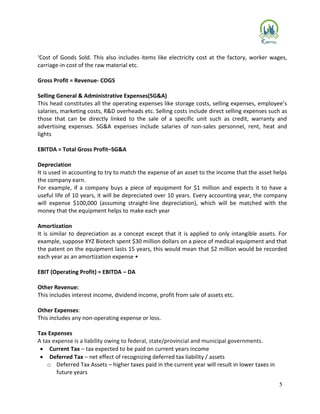 5
‘Cost of Goods Sold. This also includes items like electricity cost at the factory, worker wages,
carriage-in cost of the raw material etc.
Gross Profit = Revenue- COGS
Selling General & Administrative Expenses(SG&A)
This head constitutes all the operating expenses like storage costs, selling expenses, employee’s
salaries, marketing costs, R&D overheads etc. Selling costs include direct selling expenses such as
those that can be directly linked to the sale of a specific unit such as credit, warranty and
advertising expenses. SG&A expenses include salaries of non-sales personnel, rent, heat and
lights
EBITDA = Total Gross Profit–SG&A
Depreciation
It is used in accounting to try to match the expense of an asset to the income that the asset helps
the company earn.
For example, if a company buys a piece of equipment for $1 million and expects it to have a
useful life of 10 years, it will be depreciated over 10 years. Every accounting year, the company
will expense $100,000 (assuming straight-line depreciation), which will be matched with the
money that the equipment helps to make each year
Amortization
It is similar to depreciation as a concept except that it is applied to only intangible assets. For
example, suppose XYZ Biotech spent $30 million dollars on a piece of medical equipment and that
the patent on the equipment lasts 15 years, this would mean that $2 million would be recorded
each year as an amortization expense •
EBIT (Operating Profit) = EBITDA – DA
Other Revenue:
This includes interest income, dividend income, profit from sale of assets etc.
Other Expenses:
This includes any non-operating expense or loss.
Tax Expenses
A tax expense is a liability owing to federal, state/provincial and municipal governments.
 Current Tax – tax expected to be paid on current years income
 Deferred Tax – net effect of recognizing deferred tax liability / assets
o Deferred Tax Assets – higher taxes paid in the current year will result in lower taxes in
future years
 