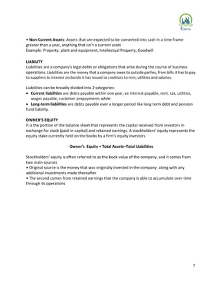 7
• Non-Current Assets: Assets that are expected to be converted into cash in a time frame
greater than a year, anything that isn’t a current asset
Example: Property, plant and equipment, Intellectual Property, Goodwill
LIABILITY
Liabilities are a company's legal debts or obligations that arise during the course of business
operations. Liabilities are the money that a company owes to outside parties, from bills it has to pay
to suppliers to interest on bonds it has issued to creditors to rent, utilities and salaries.
Liabilities can be broadly divided into 2 categories:
 Current liabilities are debts payable within one year, ex Interest payable, rent, tax, utilities,
wages payable, customer prepayments while
 Long-term liabilities are debts payable over a longer period like long term debt and pension
fund liability.
OWNER’S EQUITY
It is the portion of the balance sheet that represents the capital received from investors in
exchange for stock (paid-in capital) and retained earnings. A stockholders' equity represents the
equity stake currently held on the books by a firm's equity investors
Owner’s Equity = Total Assets–Total Liabilities
Stockholders' equity is often referred to as the book value of the company, and it comes from
two main sources
• Original source is the money that was originally invested in the company, along with any
additional investments made thereafter
• The second comes from retained earnings that the company is able to accumulate over time
through its operations
 