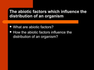 The abiotic factors which influence the
distribution of an organism
 What are abiotic factors?
 How the abiotic factors influence the
distribution of an organism?
 