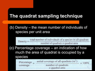 (b) Density – the mean number of individuals of
species per unit area
(c) Percentage coverage – an indication of how
much the area of quadrat is occupied by a
species
The quadrat sampling technique
 