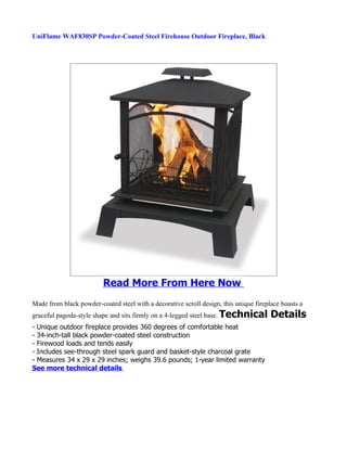 UniFlame WAF830SP Powder-Coated Steel Firehouse Outdoor Fireplace, Black




                         Read More From Here Now
Made from black powder-coated steel with a decorative scroll design, this unique fireplace boasts a
graceful pagoda-style shape and sits firmly on a 4-legged steel base. Technical        Details
- Unique outdoor fireplace provides 360 degrees of comfortable heat
- 34-inch-tall black powder-coated steel construction
- Firewood loads and tends easily
- Includes see-through steel spark guard and basket-style charcoal grate
- Measures 34 x 29 x 29 inches; weighs 39.6 pounds; 1-year limited warranty
See more technical details
 