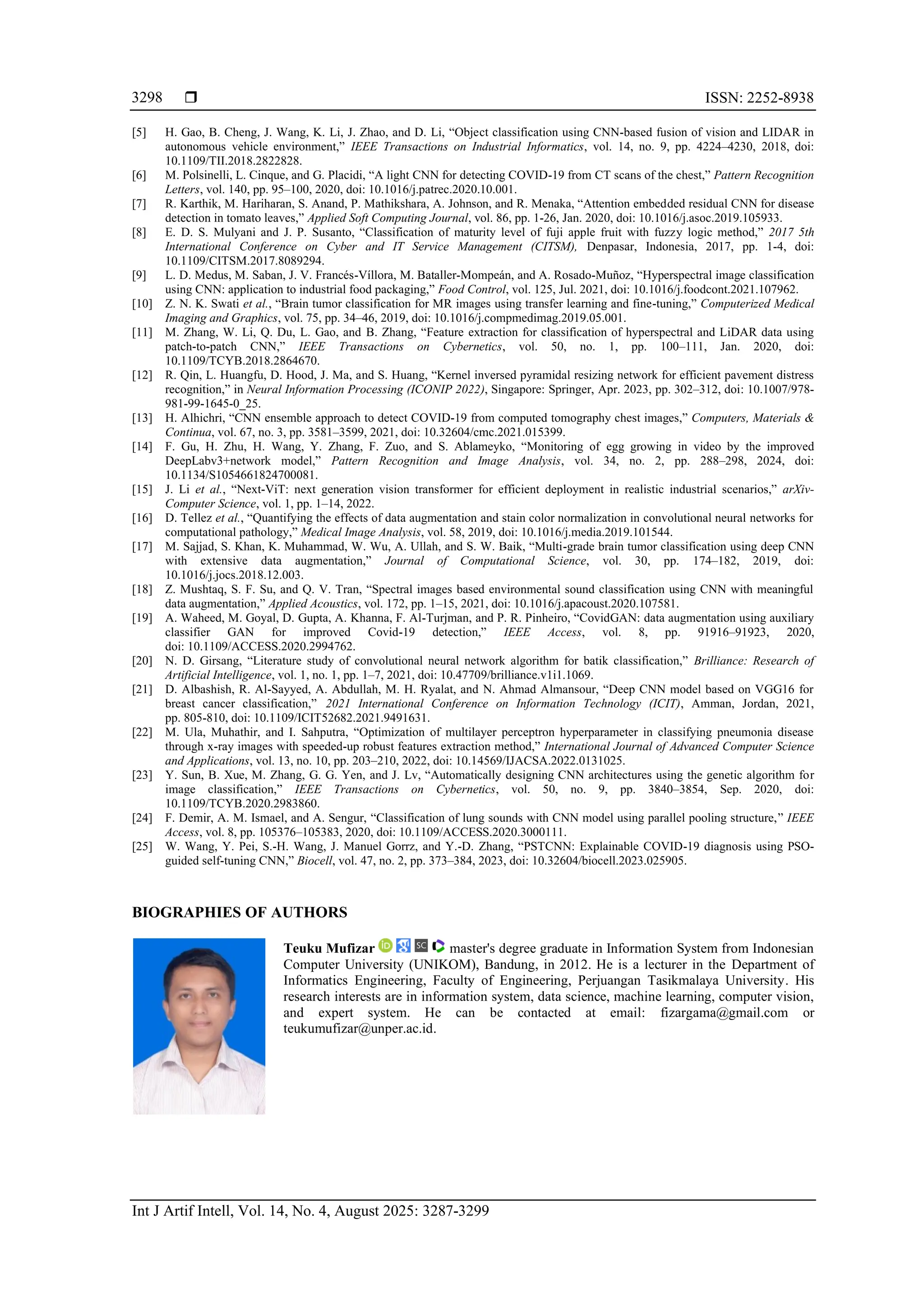  ISSN: 2252-8938
Int J Artif Intell, Vol. 14, No. 4, August 2025: 3287-3299
3298
[5] H. Gao, B. Cheng, J. Wang, K. Li, J. Zhao, and D. Li, “Object classification using CNN-based fusion of vision and LIDAR in
autonomous vehicle environment,” IEEE Transactions on Industrial Informatics, vol. 14, no. 9, pp. 4224–4230, 2018, doi:
10.1109/TII.2018.2822828.
[6] M. Polsinelli, L. Cinque, and G. Placidi, “A light CNN for detecting COVID-19 from CT scans of the chest,” Pattern Recognition
Letters, vol. 140, pp. 95–100, 2020, doi: 10.1016/j.patrec.2020.10.001.
[7] R. Karthik, M. Hariharan, S. Anand, P. Mathikshara, A. Johnson, and R. Menaka, “Attention embedded residual CNN for disease
detection in tomato leaves,” Applied Soft Computing Journal, vol. 86, pp. 1-26, Jan. 2020, doi: 10.1016/j.asoc.2019.105933.
[8] E. D. S. Mulyani and J. P. Susanto, “Classification of maturity level of fuji apple fruit with fuzzy logic method,” 2017 5th
International Conference on Cyber and IT Service Management (CITSM), Denpasar, Indonesia, 2017, pp. 1-4, doi:
10.1109/CITSM.2017.8089294.
[9] L. D. Medus, M. Saban, J. V. Francés-Víllora, M. Bataller-Mompeán, and A. Rosado-Muñoz, “Hyperspectral image classification
using CNN: application to industrial food packaging,” Food Control, vol. 125, Jul. 2021, doi: 10.1016/j.foodcont.2021.107962.
[10] Z. N. K. Swati et al., “Brain tumor classification for MR images using transfer learning and fine-tuning,” Computerized Medical
Imaging and Graphics, vol. 75, pp. 34–46, 2019, doi: 10.1016/j.compmedimag.2019.05.001.
[11] M. Zhang, W. Li, Q. Du, L. Gao, and B. Zhang, “Feature extraction for classification of hyperspectral and LiDAR data using
patch-to-patch CNN,” IEEE Transactions on Cybernetics, vol. 50, no. 1, pp. 100–111, Jan. 2020, doi:
10.1109/TCYB.2018.2864670.
[12] R. Qin, L. Huangfu, D. Hood, J. Ma, and S. Huang, “Kernel inversed pyramidal resizing network for efficient pavement distress
recognition,” in Neural Information Processing (ICONIP 2022), Singapore: Springer, Apr. 2023, pp. 302–312, doi: 10.1007/978-
981-99-1645-0_25.
[13] H. Alhichri, “CNN ensemble approach to detect COVID-19 from computed tomography chest images,” Computers, Materials &
Continua, vol. 67, no. 3, pp. 3581–3599, 2021, doi: 10.32604/cmc.2021.015399.
[14] F. Gu, H. Zhu, H. Wang, Y. Zhang, F. Zuo, and S. Ablameyko, “Monitoring of egg growing in video by the improved
DeepLabv3+network model,” Pattern Recognition and Image Analysis, vol. 34, no. 2, pp. 288–298, 2024, doi:
10.1134/S1054661824700081.
[15] J. Li et al., “Next-ViT: next generation vision transformer for efficient deployment in realistic industrial scenarios,” arXiv-
Computer Science, vol. 1, pp. 1–14, 2022.
[16] D. Tellez et al., “Quantifying the effects of data augmentation and stain color normalization in convolutional neural networks for
computational pathology,” Medical Image Analysis, vol. 58, 2019, doi: 10.1016/j.media.2019.101544.
[17] M. Sajjad, S. Khan, K. Muhammad, W. Wu, A. Ullah, and S. W. Baik, “Multi-grade brain tumor classification using deep CNN
with extensive data augmentation,” Journal of Computational Science, vol. 30, pp. 174–182, 2019, doi:
10.1016/j.jocs.2018.12.003.
[18] Z. Mushtaq, S. F. Su, and Q. V. Tran, “Spectral images based environmental sound classification using CNN with meaningful
data augmentation,” Applied Acoustics, vol. 172, pp. 1–15, 2021, doi: 10.1016/j.apacoust.2020.107581.
[19] A. Waheed, M. Goyal, D. Gupta, A. Khanna, F. Al-Turjman, and P. R. Pinheiro, “CovidGAN: data augmentation using auxiliary
classifier GAN for improved Covid-19 detection,” IEEE Access, vol. 8, pp. 91916–91923, 2020,
doi: 10.1109/ACCESS.2020.2994762.
[20] N. D. Girsang, “Literature study of convolutional neural network algorithm for batik classification,” Brilliance: Research of
Artificial Intelligence, vol. 1, no. 1, pp. 1–7, 2021, doi: 10.47709/brilliance.v1i1.1069.
[21] D. Albashish, R. Al-Sayyed, A. Abdullah, M. H. Ryalat, and N. Ahmad Almansour, “Deep CNN model based on VGG16 for
breast cancer classification,” 2021 International Conference on Information Technology (ICIT), Amman, Jordan, 2021,
pp. 805-810, doi: 10.1109/ICIT52682.2021.9491631.
[22] M. Ula, Muhathir, and I. Sahputra, “Optimization of multilayer perceptron hyperparameter in classifying pneumonia disease
through x-ray images with speeded-up robust features extraction method,” International Journal of Advanced Computer Science
and Applications, vol. 13, no. 10, pp. 203–210, 2022, doi: 10.14569/IJACSA.2022.0131025.
[23] Y. Sun, B. Xue, M. Zhang, G. G. Yen, and J. Lv, “Automatically designing CNN architectures using the genetic algorithm for
image classification,” IEEE Transactions on Cybernetics, vol. 50, no. 9, pp. 3840–3854, Sep. 2020, doi:
10.1109/TCYB.2020.2983860.
[24] F. Demir, A. M. Ismael, and A. Sengur, “Classification of lung sounds with CNN model using parallel pooling structure,” IEEE
Access, vol. 8, pp. 105376–105383, 2020, doi: 10.1109/ACCESS.2020.3000111.
[25] W. Wang, Y. Pei, S.-H. Wang, J. Manuel Gorrz, and Y.-D. Zhang, “PSTCNN: Explainable COVID-19 diagnosis using PSO-
guided self-tuning CNN,” Biocell, vol. 47, no. 2, pp. 373–384, 2023, doi: 10.32604/biocell.2023.025905.
BIOGRAPHIES OF AUTHORS
Teuku Mufizar master's degree graduate in Information System from Indonesian
Computer University (UNIKOM), Bandung, in 2012. He is a lecturer in the Department of
Informatics Engineering, Faculty of Engineering, Perjuangan Tasikmalaya University. His
research interests are in information system, data science, machine learning, computer vision,
and expert system. He can be contacted at email: fizargama@gmail.com or
teukumufizar@unper.ac.id.
 