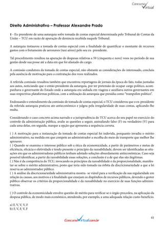 41
Direito Administrativo – Professor Alexandre Prado
1 - Ex-presidente de uma autarquia sofre tomada de contas especial determinada pelo Tribunal de Contas da
União – TCU em razão de apuração de denúncia recebida naquele Tribunal.
A autarquia instaurou a tomada de contas especial com a finalidade de quantificar o montante de recursos
gastos com o fretamento de aeronaves (taxi aéreo) pelo seu ex- presidente.
Tal procedimento resultou na apuração de despesas relativas a 59 (cinquenta e nove) voos no período de sua
gestão desde sua posse até a data em que foi afastado do cargo.
A comissão condutora da tomada de contas especial, não obstante as considerações do interessado, concluiu
pela ausência de motivação para a contratação dos voos realizados.
A referida comissão ressaltou também que encontrou reportagens de jornais da época do fato, todas juntadas
aos autos, noticiando que o então presidente da autarquia, por ter pretensão de ocupar cargo político, acom-
panhava o governante do Estado onde a autarquia era sediada em viagens e auxiliava outros governantes em
suas respectivas plataformas políticas, com a utilização da autarquia que presidia como “trampolim político”.
Endossando o entendimento da comissão de tomada de contas especial, o TCU considerou que o ex-presidente
da referida autarquia praticou ato antieconômico e julgou pela irregularidade de suas contas, aplicando-lhe
multa.
Considerando o caso concreto acima narrado e a jurisprudência do TCU acerca do seu papel no exercício do
controle da administração pública, avalie as questões a seguir, assinalando falso (F) ou verdadeiro (V) para
cada uma delas, em seguida, marque a opção que apresenta a sequência correta.
( ) A motivação para a instauração da tomada de contas especial foi indevida, porquanto invadiu o mérito
administrativo, na medida em que compete ao administrador a escolha do meio de transporte que melhor lhe
aprouver.
( ) Quando se examina o interesse público sob a ótica da economicidade, a partir de parâmetros e metas de
eficiência, eficácia e efetividade e tendo presente o princípio da razoabilidade, devem ser identificadas as situ-
ações em que os administradores públicos tenham adotado soluções absurdamente antieconômicas. Caso seja
possível identificar, a partir da razoabilidade essas soluções, a conclusão é a de que elas são ilegítimas.
( ) Não é da competência do TCU, invocando os princípios da razoabilidade e da proporcionalidade, manifes-
tar-se sobre o mérito administrativo, posto que teria sido tomado na órbita da discricionariedade a que a lei
reserva ao administrador público.
( ) A análise da discricionariedade administrativa mostra- se viável para a verificação da sua regularidade em
relação às causas, aos motivos e à finalidade que ensejam os dispêndios de recursos públicos, devendo o gestor
público observar os critérios da proporcionalidade e da razoabilidade no exercício de suas funções adminis-
trativas.
( ) O controle da economicidade envolve questão de mérito para verificar se o órgão procedeu, na aplicação da
despesa pública, de modo mais econômico, atendendo, por exemplo, a uma adequada relação custo-benefício.
a) F, V, V, V, F
b) F, V, F, V, F
www.concursovirtual.com
.br
 