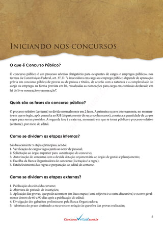 5
Iniciando nos concursos
O que é Concurso Público?
O concurso público é um processo seletivo obrigatório para ocupantes de cargos e empregos públicos, nos
termos da Constituição Federal, art. 37, II: “a investidura em cargo ou emprego público depende de aprovação
prévia em concurso público de provas ou de provas e títulos, de acordo com a natureza e a complexidade do
cargo ou emprego, na forma prevista em lei, ressalvadas as nomeações para cargo em comissão declarado em
lei de livre nomeação e exoneração”.
Quais são as fases do concurso público?
O processo seletivo (certame) se divide normalmente em 2 fases. A primeira ocorre internamente, no momen-
to em que o órgão, após consulta ao RH (departamento de recursos humanos), constata a quantidade de cargos
vagos para serem providos. A segunda fase é a externa, momento em que se torna público o processo seletivo
(certame), por meio do edital.
Como se dividem as etapas internas?
São basicamente 5 etapas principais, sendo:
1. Verificação de cargos vagos junto ao setor de pessoal;
2. Solicitação ao órgão superior para autorização do concurso;
3. Autorização do concurso com a devida dotação orçamentária ao órgão de gestão e planejamento;
4. Escolha da Banca Organizadora do concurso (Licitação é a regra);
5. Estabelecimento das regras e preparação do edital do certame.
Como se dividem as etapas externas?
1. Publicação do edital do certame;
2. Abertura do período de inscrições;
3. Aplicação das provas, que pode acontecer em duas etapas (uma objetiva e a outra discursiva) e ocorre geral-
mente dentro de 60 a 90 dias após a publicação do edital;
4. Divulgação dos gabaritos preliminares pela Banca Organizadora;
5. Abertura do prazo destinado a recursos em relação às questões das provas realizadas;
www.concursovirtual.com
.br
 