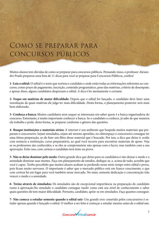 7
Como se preparar para
concursos públicos
Muitos alunos tem dúvidas de como se preparar para concursos públicos. Pensando nisso, o professor Alexan-
dre Prado preparou uma lista de 11 dicas para você se preparar para Concursos Públicos, confira!
1- Leia o edital: O edital é o texto que norteia o candidato e onde estão todas as informações referentes ao con-
curso, como prazo de pagamento, inscrição, conteúdo programático, peso das matérias, critério de desempate;
e apesar disso, alguns candidatos desprezam o edital. A dica é ler atentamente o certame.
2- Foque em matérias de maior dificuldade: Depois que o edital for lançado, o candidato deve fazer uma
reavaliação de quais matérias ele julga ter mais dificuldade. Desta forma, o planejamento posterior será mais
bem elaborado.
3- Conheça a banca: Muitos candidatos nem sequer se interessam em saber quem é a banca organizadora do
concurso. Entretanto, é muito importante conhecer a banca. Se o candidato a conhece, já sabe de que maneira
ela trabalha e pode, desta forma, se preparar conforme o gênero das questões.
4- Busque instituições e materiais sérios: A internet é um ambiente que hospeda muitos materiais que pre-
param o concurseiro. Sejam simulados, sejam até mesmo apostilas, no ciberespaço o concurseiro consegue ter
uma ótima preparação, se ele fizer um filtro desse material que é buscado. Por isso, a dica que deixo é: avalie
com minúcia a instituição, curso preparatório, ao qual você recorre para encontrar materiais de apoio. Veja
se os professores são conhecidos, e se eles se comprometem não apenas com o lucro, mas também com a sua
aprovação. Feito isso, com certeza o candidato terá êxito na prova.
5- Não se deixe dominar pelo medo: Outra grande dica que deixo para os candidatos é não deixar o medo e a
ansiedade dominar suas mentes. Faça um planejamento de estudos, dedique-se, e, acima de tudo, acredite que
você é capaz. Tenho percebido que muitos alunos acabam se perdendo nesse meio tempo entre edital e prova,
pois ficam muito nervosos. O importante é saber que o mercado público está em franco crescimento, e que
com certeza há um lugar para você também nesse mercado. No mais, somente dedicação e concentração irão
vencer o medo e a ansiedade.
6- Treine através de simulados: Os simulados são de excepcional importância na preparação do candidato
rumo à aprovação.No simulado o candidato consegue medir como está seu nível de conhecimento e saber
quais questões ele tem maior dificuldade. Portanto, candidato, apóie-se em simulados. Faça quantos conseguir.
7- Não comece a estudar somente quando o edital sair: Um grande erro cometido pelos concurseiros é es-
tudar apenas quando é lançado o edital. O melhor a ser feito é começar a estudar mesmo antes de o edital sair.
www.concursovirtual.com
.br
 