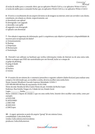 72
d) teclas de atalho para o comando Abrir, que no aplicativo Word é Ctrl+a, e no aplicativo Writer é Ctrl+o.
e) teclas de atalho para o comando Fechar que, no aplicativo Word é Ctrl+w, e no aplicativo Writer é Ctrl+f.
6 - O envio e o recebimento de um arquivo de textos ou de imagens na internet, entre um servidor e um cliente,
constituem, em relação ao cliente, respectivamente, um
a) download e um upload
b) downgrade e um upgrade
c) downfile e um upfile
d) upgrade e um downgrade
e) upload e um download
7 - Em relação à segurança da informação, qual é a arquitetura cujo objetivo é promover a disponibilidade de
recursos para recuperação de dados?
a) Armazenamento
b) Backup
c) Disposição
d) Restauração
e) Sustentação
8 - Firewall é um software ou hardware que verifica informações vindas da Internet ou de uma outra rede.
Dentre os ataques que NÃO são neutralizados por um firewall, inclui-se o ataque de
a) golpe de phishing
b) ping of death
c) rootkits
d) hackers
e) worms
9 - O usuário de um sistema de e-commerce preencheu o seguinte cadastro (dados fictícios) para realizar uma
compra e foi informado que, ao escolher a senha, deveria escolher uma senha forte:
Nome: Josemir Miraflores Cascudo Leporace Identidade 123456-3
CPF 999.999.999-00 Data de nascimento: 01/01/1948
Nome da mãe: Rosália da Silva Castro Nome do pai: Aristides da Rocha Lopes
Endereço: Rua Getúlio Vargas s/n, Cidade da Luz, Estado Geral.
Login: _________ Senha: _________
Nesse contexto e depois de estudar o que era uma senha forte, Josemir deve escolher uma senha, como por
exemplo:
a) 01011948
b) M!D1N0K#
c) JMC1948
d) 84911010
e) JMCLopes	
10 - A seguir, apresenta-se parte do arquivo “group” de um sistema Linux.
contabilidade::1:alice,bob,charlie
vendas::2:alice,denise,emerson,fatima
producao::3:alice,bob,emerson
www.concursovirtual.com
.br
 