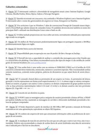 75
Gabaritos comentados:
1 - Opção “D”. É interessante conhecer a diversidade de navegadores atuais como: Internet Explorer, Google
Chrome, Mozilla Firefox, Shiira, Opera, Galeon e Netscape Navigator.
2 - Opção “E”. Questão recorrente em concursos, visa confundir o Windows Explorer com o Internet Explorer.
É interessante saber o nome dos gerenciadores de arquivos no Linux, Konqueror ou Nautilus.
3 - Opção “A”. Um acréscimo é que no Windows 7 além do convencional Prompt de Comando temos dispo-
nível o PowerShell que admite sintaxe de comandos Linux. O candidato deverá decorar também os nome dos
principais Shell´s utilizado nas distribuições Linux como o bash ou csh.
4 - Opção “C”. O efeito tachado proporciona um risco sobre um texto, normalmente utilizado para representar
algo errado ou revogado.
5 - Opção “D”. Os atalhos do Word possuem predominantemente lógica em português enquanto o BrOffice
predominantemente lógica em inglês.
6 - Opção “A”. Questão básica acerca de Internet.
7 - Opção “B”. Disponibilidade para recuperação em caso de perda é de fato o becape ou backup.
8 - Opção “A”. O firewall não tem a capacidade de analisar o conteúdo das mensagens para evitar fraudes que
é a característica do phishing. Uma leitura recomendável acerca dos tipos de ataque é a da cartilha do comitê
gestor de internet brasileiro em www.cartilha.cert.br
9 - Opção “B”. Uma senha forte é uma senha com no mínimo 6 (NBR:ISSO 27002) ou 8 (Cartilha do CGI)
caracteres contendo letras maiúsculas, minúsculas, números e caracteres especiais. Não é recomendado senhas
somente numéricas, contendo nomes próprios, palavras de dicionários ou que sejam fáceis de serem desco-
bertas.
10 - Opção “D”. O comando chmod altera as permissões de um arquivo no Linux. As permissões de leitura,
gravação e escrita representam em forma octal respectivamente 4, 2 e 1. A sintaxe exige os valores correspon-
dentes ao usuário, ao grupo e aos outros. Como a usuária a os demais componentes do grupo podem escrever
e ler as duas primeiras representações valem 6 (4=read +2=write) e os demais usuários não tem permissão
alguma (0). Logo 660 = rw- rw- ---.
11 - Opção “A”. Conceito de um diretório ou pasta.
12 - Opção “E”. O POP3 copia as mensagens para a máquina do usuário permitindo a leitura off-line, o IMAP
por padrão trabalha on-line, mantendo as mensagens no servidor e oferecendo mobilidade permitindo a lei-
tura de qualquer computador.
13 - Opção “E”. O botão disponível a partir da interface do MS Office 2007 permite a inserção de fórmulas
matemáticas em uma apresentação, equivalente ao objeto MS Equation.
14 - Opção “B”. Os cookies são arquivos de texto que armazenam informações sobre as preferencias de nave-
gação de um usuário.
15 - Opção “B”. A instalação de mais de um antivírus faz com que um ache que o outro é um vírus, não é reco-
mendada. Embora seja recomendada a criação de senhas fáceis de serem lembradas uma data de aniversário
não é indicada pois é fácil de ser descoberta.
www.concursovirtual.com
.br
 