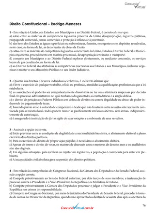 76
Direito Constitucional – Rodrigo Menezes
1 - Em relação à União, aos Estados, aos Municípios e ao Distrito Federal, é correto afirmar que:
a) estão entre as matérias de competência legislativa privativa da União desapropriação, registros públicos,
propaganda comercial, juntas comerciais e proteção à infância e à juventude.
b) são bens dos Estados as águas superficiais ou subterrâneas, fluentes, emergentes e em depósito, ressalvadas,
neste caso, na forma da lei, as decorrentes de obras da União.
c) estão entre as matérias de competência legislativa concorrente da União, Estados, Distrito Federal e Municí-
pios orçamento, procedimento em matéria processual, desapropriação e trânsito e transporte.
d) compete aos Municípios e ao Distrito Federal explorar diretamente, ou mediante concessão, os serviços
locais de gás canalizado, na forma da lei.
e) ao Distrito Federal são atribuídas as competências reservadas aos Estados e aos Municípios, inclusive orga-
nizar e manter o seu Ministério Público e o seu Poder Judiciário.
2 - Quanto aos direitos e deveres individuais e coletivos, é incorreto afirmar que:
a) é livre o exercício de qualquer trabalho, ofício ou profissão, atendidas as qualificações profissionais que a lei
estabelecer.
b) as associações só poderão ser compulsoriamente dissolvidas ou ter suas atividades suspensas por decisão
final em processo administrativo no qual tenham sido garantidos o contraditório e a ampla defesa.
c) o direito de petição aos Poderes Públicos em defesa de direitos ou contra ilegalidade ou abuso de poder in-
depende do pagamento de taxas.
d) havendo prévio aviso à autoridade competente e desde que não frustrem outra reunião anteriormente con-
vocada para o mesmo local, todos podem reunir-se pacificamente em locais abertos, sem armas, independen-
temente de autorização.
e) é assegurado à instituição do júri o sigilo de suas votações e a soberania de seus vereditos.
3 - Assinale a opção incorreta.
a) Estão previstas entre as condições de elegibilidade a nacionalidade brasileira, o alistamento eleitoral e pleno
exercício dos direitos políticos.
b) Para o exercício do direito de propor ação popular, é necessário o alistamento eleitora.
c) Apesar de terem o direito de votar, os maiores de dezesseis anos e menores de dezoito anos e os analfabetos
não são elegíveis.
d) Em algumas situações, para ratificar ou rejeitar ato legislativo, a população é convocada para votar em ple-
biscito.
e) A incapacidade civil absoluta gera suspensão dos direitos políticos.
4 - Em relação às competências do Congresso Nacional, da Câmara dos Deputados e do Senado Federal, assi-
nale a opção correta.
a) Compete privativamente ao Senado Federal autorizar, por dois terços de seus membros, a instauração de
processo contra o Presidente e o Vice-Presidente da República e os Ministros de Estado.
b) Compete privativamente à Câmara dos Deputados processar e julgar o Presidente e o Vice-Presidente da
República nos crimes de responsabilidade.
c) Compete ao Congresso Nacional, por meio de iniciativa do Presidente do Senado Federal, proceder à toma-
da de contas do Presidente da República, quando não apresentadas dentro de sessenta dias após a abertura da
www.concursovirtual.com
.br
 