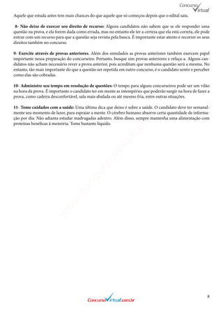 8
Aquele que estuda antes tem mais chances do que aquele que só começou depois que o edital saiu.
8- Não deixe de exercer seu direito de recurso: Alguns candidatos não sabem que se ele responder uma
questão na prova, e ela forem dada como errada, mas no entanto ele ter a certeza que ela está correta, ele pode
entrar com um recurso para que a questão seja revista pela banca. É importante estar atento e recorrer os seus
direitos também no concurso.
9- Exercite através de provas anteriores. Além dos simulados as provas anteriores também exercem papel
importante nessa preparação do concurseiro. Portanto, busque sim provas anteriores e refaça-a. Alguns can-
didatos não acham necessário rever a prova anterior, pois acreditam que nenhuma questão será a mesma. No
entanto, tão mais importante do que a questão ser repetida em outro concurso, é o candidato sentir e perceber
como elas são cobradas.
10- Administre seu tempo em resolução de questões: O tempo para alguns concurseiros pode ser um vilão
na hora da prova. É importante o candidato ter em mente as intempéries que poderão surgir na hora de fazer a
prova, como cadeira desconfortável, sala mais abafada ou até mesmo fria, entre outras situações.
11- Tome cuidados com a saúde: Uma última dica que deixo é sobre a saúde. O candidato deve ter semanal-
mente seu momento de lazer, para espraiar a mente. O cérebro humano absorve certa quantidade de informa-
ção por dia. Não adianta estudar madrugadas adentro. Além disso, sempre mantenha uma alimentação com
proteínas benéficas à memória. Tome bastante líquido.
www.concursovirtual.com
.br
 