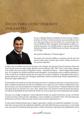 9
Dicas para concurseiros
iniciantes
Eu sou o Rodrigo Menezes, fundador do site Concurso Virtual e
professor de Direito Constitucional para concursos públicos há 10
anos. Mas antes disso eu era concurseiro. Fiz o concurso para Téc-
nico do MP/RJ em 2001 e não passei. Tentei também em 2002, e no-
vamente não passei. Aí, em 2004, prestei o concurso para a Polícia
Rodoviária Federal, com 525.000 inscritos no Brasil, e fui aprovado
em 10º lugar.
Ora, qual foi a diferença, a “fórmula mágica”?
Para passar em concursos públicos, a primeira coisa de que você
precisa é saber qual o concurso que vai fazer. Defina uma área ou
um concurso específico.
O ideal é que você defina uma área de concursos. Por exemplo: área bancária (Caixa Econômica e Banco do
Brasil são concursos que estão sempre abrindo), área de tribunais (TRT, TRE, TJ etc.), entre outras. Quando
você escolhe uma área, estuda as disciplinas comuns ‒ chamadas de básicas ‒ dentro daquela determinada
área. Aí, ao adquirir um domínio suficiente nessas disciplinas, você pode partir para as matérias específicas e,
então, se colocar em condições de lutar por uma vaga com os outros candidatos. As disciplinas básicas para a
grande maioria dos concursos são: Português, Informática, Direito Constitucional, Direito Administrativo e
Raciocínio Lógico-Matemático.
É muito difícil você estudar um ou dois meses para uma prova e conseguir ser aprovado. A experiência mostra,
pelos resultados de aprovação dos diversos candidatos com os quais eu já tive contato ao longo desses anos,
que só se passa em concurso depois de se estudar de 6 meses a 1 ano, pelo menos. A média de tempo de estudo
para quem passa em concurso é de 1 ano e meio. Apesar disso, esses números variam de pessoa para pessoa,
em função da quantidade de horas diárias de estudo e do curso no qual você está se preparando, por exemplo.
Para que você consiga se organizar, é muito importante montar um quadro de horários, em que você listará
os dias da semana, horários do dia e disciplinas a serem estudadas nos períodos “livres” (fora do tempo para
dormir, levar ou buscar o filho na escola, resolver outros assuntos importantes etc.).
O outro ponto fundamental para que se chegue à aprovação é estudar com material de qualidade. Se você es-
tuda num curso que não te dá conteúdo de qualidade, será muito difícil de passar, ao passo que, se você estuda
num curso que já é reconhecido pelas aprovações, a chance de alcançar a aprovação mais rapidamente é muito
www.concursovirtual.com
.br
 