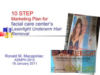 10 STEP  Marketing Plan for  facial care center’s Laserlight Underarm Hair Removal Ronald M. Macapinlac  ASMPH 2012 18 January 2011 