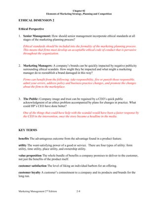 Chapter 02
Elements of Marketing Strategy, Planning and Competition
Marketing Management 2nd
Edition 2-8
ETHICAL DIMENSION 2
Ethical Perspective
1. Senior Management: How should senior management incorporate ethical standards at all
stages of the marketing planning process?
Ethical standards should be included into the formality of the marketing planning process.
This means that firms must develop an acceptable ethical code of conduct that is pervasive
throughout the organization.
2. Marketing Managers: A company’s brands can be quickly impacted by negative publicity
surrounding ethical scandals. How might they be impacted and what might a marketing
manager do to reestablish a brand damaged in this way?
Firms can benefit from the following: take responsibility, fire or punish those responsible,
admit your errors, address policy and business practice changes, and promote the changes
about the firm to the marketplace.
3. The Public: Company image and trust can be regained by a CEO’s quick public
acknowledgment of an ethics problem accompanied by plans for changes in practice. What
could HP’s CEO have done better?
One of the things that could have help with the scandal would have been a faster response by
the CEO in the intervention, once the story became a headline in the media.
KEY TERMS
benefits The advantageous outcome from the advantage found in a product feature.
utility The want-satisfying power of a good or service. There are four types of utility: form
utility, time utility, place utility, and ownership utility.
value proposition The whole bundle of benefits a company promises to deliver to the customer,
not just the benefits of the product itself.
customer satisfaction The level of liking an individual harbors for an offering.
customer loyalty A customer’s commitment to a company and its products and brands for the
long run.
 