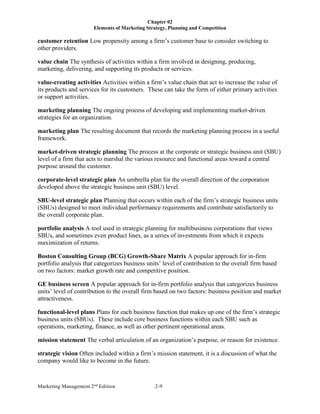 Chapter 02
Elements of Marketing Strategy, Planning and Competition
Marketing Management 2nd
Edition 2-9
customer retention Low propensity among a firm’s customer base to consider switching to
other providers.
value chain The synthesis of activities within a firm involved in designing, producing,
marketing, delivering, and supporting its products or services.
value-creating activities Activities within a firm’s value chain that act to increase the value of
its products and services for its customers. These can take the form of either primary activities
or support activities.
marketing planning The ongoing process of developing and implementing market-driven
strategies for an organization.
marketing plan The resulting document that records the marketing planning process in a useful
framework.
market-driven strategic planning The process at the corporate or strategic business unit (SBU)
level of a firm that acts to marshal the various resource and functional areas toward a central
purpose around the customer.
corporate-level strategic plan An umbrella plan for the overall direction of the corporation
developed above the strategic business unit (SBU) level.
SBU-level strategic plan Planning that occurs within each of the firm’s strategic business units
(SBUs) designed to meet individual performance requirements and contribute satisfactorily to
the overall corporate plan.
portfolio analysis A tool used in strategic planning for multibusiness corporations that views
SBUs, and sometimes even product lines, as a series of investments from which it expects
maximization of returns.
Boston Consulting Group (BCG) Growth-Share Matrix A popular approach for in-firm
portfolio analysis that categorizes business units’ level of contribution to the overall firm based
on two factors: market growth rate and competitive position.
GE business screen A popular approach for in-firm portfolio analysis that categorizes business
units’ level of contribution to the overall firm based on two factors: business position and market
attractiveness.
functional-level plans Plans for each business function that makes up one of the firm’s strategic
business units (SBUs). These include core business functions within each SBU such as
operations, marketing, finance, as well as other pertinent operational areas.
mission statement The verbal articulation of an organization’s purpose, or reason for existence.
strategic vision Often included within a firm’s mission statement, it is a discussion of what the
company would like to become in the future.
 