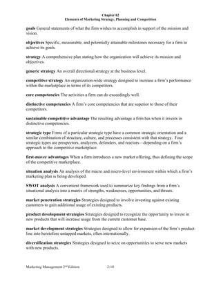 Chapter 02
Elements of Marketing Strategy, Planning and Competition
Marketing Management 2nd
Edition 2-10
goals General statements of what the firm wishes to accomplish in support of the mission and
vision.
objectives Specific, measurable, and potentially attainable milestones necessary for a firm to
achieve its goals.
strategy A comprehensive plan stating how the organization will achieve its mission and
objectives.
generic strategy An overall directional strategy at the business level.
competitive strategy An organization-wide strategy designed to increase a firm’s performance
within the marketplace in terms of its competitors.
core competencies The activities a firm can do exceedingly well.
distinctive competencies A firm’s core competencies that are superior to those of their
competitors.
sustainable competitive advantage The resulting advantage a firm has when it invests in
distinctive competencies.
strategic type Firms of a particular strategic type have a common strategic orientation and a
similar combination of structure, culture, and processes consistent with that strategy. Four
strategic types are prospectors, analyzers, defenders, and reactors—depending on a firm’s
approach to the competitive marketplace.
first-mover advantages When a firm introduces a new market offering, thus defining the scope
of the competitive marketplace.
situation analysis An analysis of the macro and micro-level environment within which a firm’s
marketing plan is being developed.
SWOT analysis A convenient framework used to summarize key findings from a firm’s
situational analysis into a matrix of strengths, weaknesses, opportunities, and threats.
market penetration strategies Strategies designed to involve investing against existing
customers to gain additional usage of existing products.
product development strategies Strategies designed to recognize the opportunity to invest in
new products that will increase usage from the current customer base.
market development strategies Strategies designed to allow for expansion of the firm’s product
line into heretofore untapped markets, often internationally.
diversification strategies Strategies designed to seize on opportunities to serve new markets
with new products.
 