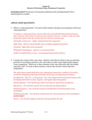 Chapter 02
Elements of Marketing Strategy, Planning and Competition
Marketing Management 2nd
Edition 2-11
marketing control The process of measuring marketing results and adjusting the firm’s
marketing plan as needed.
APPLICATION QUESTIONS
1. What is a value proposition? For each of these brands, articulate your perception of their key
value proposition:
A company’s value proposition consists of the sum total of benefits that the firm promises
that a customer will receive in return for the customer's business. In other words, the value
proposition equals what the customer gets for what the customer pays.
Caterpillar earth mover – higher standards than the competition
Apple iPad – delivers a more flexible and rewarding computinh experience
Facebook– high value social community
McDonald’s hamburgers – delivers a consistent product
FedEx overnight delivery service – fast and guaranteed urgent delivery
2. Consider the concept of the value chain. Identify a firm that you believe does an especially
good job of investing in elements in the value chain in order to gain higher profit margins
versus competition. Which two or three elements in the value chain does that firm handle
especially well? For each of those elements, what do they do that is better than their
competition?
The value chain concept holds that every organization represents a synthesis of activities
involved in designing, producing, promoting, delivering, and supporting its products.
Example firm: Nike, Inc., in the past few years, the company has devoted much energy to the
developing information systems, logistics, and supply-chain management.
Inbound logistics – how the firm goes about sourcing raw materials for production
Operations – how the firm converts the raw materials into final products
Outbound logistics – how the firm transports and distributes the final products to the
marketplace
Marketing and sales – how the firm communicates the value proposition to the marketplace –
market leader!
Service – how the firm supports customers during and after the sale
 