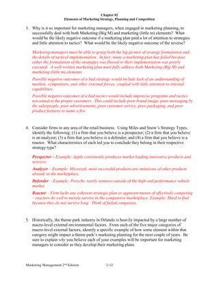 Chapter 02
Elements of Marketing Strategy, Planning and Competition
Marketing Management 2nd
Edition 2-12
3. Why is it so important for marketing managers, when engaged in marketing planning, to
successfully deal with both Marketing (Big M) and marketing (little m) elements? What
would be the likely negative outcome if a marketing plan paid a lot of attention to strategies
and little attention to tactics? What would be the likely negative outcome of the reverse?
Marketing managers must be able to grasp both the big picture of strategy formulation and
the details of tactical implementation. In fact, many a marketing plan has failed because
either the formulation of the strategies was flawed or their implementation was poorly
executed. A well-written marketing plan must fully address both Marketing (Big M) and
marketing (little m) elements.
Possible negative outcomes of a bad strategy would include lack of an understanding of
markets, competitors, and other external forces, coupled with little attention to internal
capabilities.
Possible negative outcomes of a bad tactics would include imprecise programs and tactics
not aimed at the proper customers. This could include poor brand image, poor messaging by
the salespeople, poor advertisements, poor customer service, poor packaging, and poor
product features to name a few.
4. Consider firms in any area of the retail business. Using Miles and Snow’s Strategy Types,
identify the following: (1) a firm that you believe is a prospector; (2) a firm that you believe
is an analyzer; (3) a firm that you believe is a defender; and (4) a firm that you believe is a
reactor. What characteristics of each led you to conclude they belong in their respective
strategy type?
Prospector – Example: Apple consistently produces market leading innovative products and
services.
Analyzer – Example: Microsoft, most successful products are imitations of other products
already in the marketplace.
Defender – Example: Porsche, rarely ventures outside of the high-end performance vehicle
market.
Reactor – Firm lacks any coherent strategic plan or apparent means of effectively competing
– reactors do well to merely survive in the competitive marketplace. Example: Hard to find
because they do not survive long. Think of failed companies.
5. Historically, the theme park industry in Orlando is heavily impacted by a large number of
macro-level external environmental factors. From each of the five major categories of
macro-level external factors, identify a specific example of how some element within that
category might impact a theme park’s marketing planning for the next couple of years. Be
sure to explain why you believe each of your examples will be important for marketing
managers to consider as they develop their marketing plans.
 