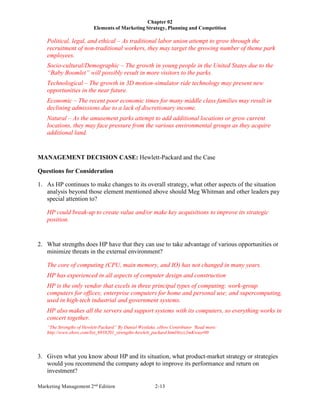 Chapter 02
Elements of Marketing Strategy, Planning and Competition
Marketing Management 2nd
Edition 2-13
Political, legal, and ethical – As traditional labor union attempt to grow through the
recruitment of non-traditional workers, they may target the growing number of theme park
employees.
Socio-cultural/Demographic – The growth in young people in the United States due to the
“Baby Boomlet” will possibly result in more visitors to the parks.
Technological – The growth in 3D motion-simulator ride technology may present new
opportunities in the near future.
Economic – The recent poor economic times for many middle class families may result in
declining admissions due to a lack of discretionary income.
Natural – As the amusement parks attempt to add additional locations or grow current
locations, they may face pressure from the various environmental groups as they acquire
additional land.
MANAGEMENT DECISION CASE: Hewlett-Packard and the Case
Questions for Consideration
1. As HP continues to make changes to its overall strategy, what other aspects of the situation
analysis beyond those element mentioned above should Meg Whitman and other leaders pay
special attention to?
HP could break-up to create value and/or make key acquisitions to improve its strategic
position.
2. What strengths does HP have that they can use to take advantage of various opportunities or
minimize threats in the external environment?
The core of computing (CPU, main memory, and IO) has not changed in many years.
HP has experienced in all aspects of computer design and construction
HP is the only vendor that excels in three principal types of computing: work-group
computers for offices; enterprise computers for home and personal use; and supercomputing,
used in high-tech industrial and government systems.
HP also makes all the servers and support systems with its computers, so everything works in
concert together.
“The Strengths of Hewlett-Packard” By Daniel Westlake, eHow Contributor ‘Read more:
http://www.ehow.com/list_6938201_strengths-hewlett_packard.html#ixzz2mKwuyr00
3. Given what you know about HP and its situation, what product-market strategy or strategies
would you recommend the company adopt to improve its performance and return on
investment?
 
