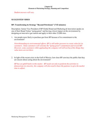 Chapter 02
Elements of Marketing Strategy, Planning and Competition
Marketing Management 2nd
Edition 2-14
Student answers will vary.
SUGGESTED VIDEO
BP: Transforming its Strategy "Beyond Petroleum" (7:52 minutes)
Description: Senior Vice President of BP Global Brand and Marketing & Innovation speaks on
one of their Brand Values "going green" and having a lower impact on the environment by
designing an innovative gas station and apply to their other 25,000 sites.
1. Are people more likely to purchase gas from BP because of its commitment to the
environment?
Notwithstanding tis environmental efforts, BP is still under pressure to create value for its
customers. Some customers will welcome the "going green" commitment and reward BP.
However, some customers while applauding the company will still not buy if the things they
value more are not there.
2. In light of the recent crisis in the Gulf of Mexico, how does BP convince the public that they
are sincere about caring about the environment?
BP has an uphill battle in this matter. BP needs not only to perform the activities to
demonstrate its sincerity, the company will also need to have the patience to give the market
time to adjust.
 
