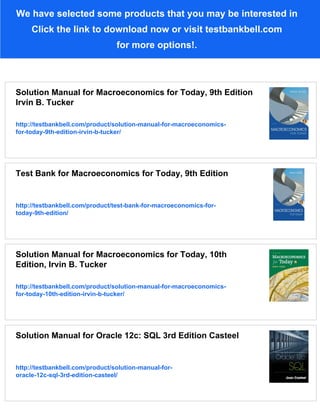 We have selected some products that you may be interested in
Click the link to download now or visit testbankbell.com
for more options!.
Solution Manual for Macroeconomics for Today, 9th Edition
Irvin B. Tucker
http://testbankbell.com/product/solution-manual-for-macroeconomics-
for-today-9th-edition-irvin-b-tucker/
Test Bank for Macroeconomics for Today, 9th Edition
http://testbankbell.com/product/test-bank-for-macroeconomics-for-
today-9th-edition/
Solution Manual for Macroeconomics for Today, 10th
Edition, Irvin B. Tucker
http://testbankbell.com/product/solution-manual-for-macroeconomics-
for-today-10th-edition-irvin-b-tucker/
Solution Manual for Oracle 12c: SQL 3rd Edition Casteel
http://testbankbell.com/product/solution-manual-for-
oracle-12c-sql-3rd-edition-casteel/
 