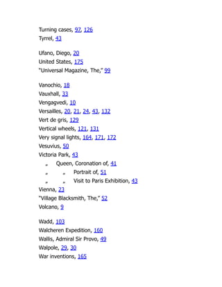 Turning cases, 97, 126
Tyrrel, 43
Ufano, Diego, 20
United States, 175
“Universal Magazine, The,” 99
Vanochio, 18
Vauxhall, 33
Vengagvedi, 10
Versailles, 20, 21, 24, 43, 132
Vert de gris, 129
Vertical wheels, 121, 131
Very signal lights, 164, 171, 172
Vesuvius, 50
Victoria Park, 43
„ Queen, Coronation of, 41
„ „ Portrait of, 51
„ „ Visit to Paris Exhibition, 43
Vienna, 23
“Village Blacksmith, The,” 52
Volcano, 9
Wadd, 103
Walcheren Expedition, 160
Wallis, Admiral Sir Provo, 49
Walpole, 29, 30
War inventions, 165
 