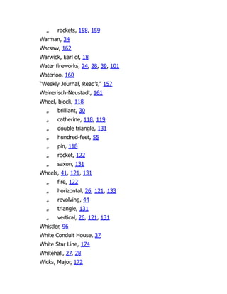 „ rockets, 158, 159
Warman, 34
Warsaw, 162
Warwick, Earl of, 18
Water fireworks, 24, 28, 39, 101
Waterloo, 160
“Weekly Journal, Read’s,” 157
Weinerisch-Neustadt, 161
Wheel, block, 118
„ brilliant, 30
„ catherine, 118, 119
„ double triangle, 131
„ hundred-feet, 55
„ pin, 118
„ rocket, 122
„ saxon, 131
Wheels, 41, 121, 131
„ fire, 122
„ horizontal, 26, 121, 133
„ revolving, 44
„ triangle, 131
„ vertical, 26, 121, 131
Whistler, 96
White Conduit House, 37
White Star Line, 174
Whitehall, 27, 28
Wicks, Major, 172
 