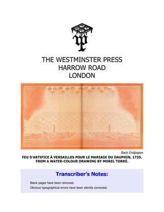 Back Endpaper.
THE WESTMINSTER PRESS
HARROW ROAD
LONDON
FEU D’ARTIFICE À VERSAILLES POUR LE MARIAGE DU DAUPHIN, 1735.
FROM A WATER-COLOUR DRAWING BY MOREL TORRÉ.
Transcriber’s Notes:
Blank pages have been removed.
Obvious typographical errors have been silently corrected.
 