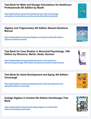 Test Bank for Math and Dosage Calculations for Healthcare
Professionals 5th Edition by Booth
http://testbankbell.com/product/test-bank-for-math-and-dosage-
calculations-for-healthcare-professionals-5th-edition-by-booth/
Algebra and Trigonometry 4th Edition Stewart Solutions
Manual
http://testbankbell.com/product/algebra-and-trigonometry-4th-edition-
stewart-solutions-manual/
Test Bank for Case Studies in Abnormal Psychology, 10th
Edition by Oltmanns, Martin, Neale, Davison
http://testbankbell.com/product/test-bank-for-case-studies-in-
abnormal-psychology-10th-edition-by-oltmanns-martin-neale-davison/
Test Bank for Adult Development and Aging, 6th Edition:
Cavanaugh
http://testbankbell.com/product/test-bank-for-adult-development-and-
aging-6th-edition-cavanaugh/
College Algebra in Context 5th Edition Harshbarger Test
Bank
http://testbankbell.com/product/college-algebra-in-context-5th-
edition-harshbarger-test-bank/
 