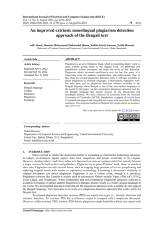 International Journal of Electrical and Computer Engineering (IJECE)
Vol. 13, No. 4, August 2023, pp. 4256~4267
ISSN: 2088-8708, DOI: 10.11591/ijece.v13i4.pp4256-4267  4256
Journal homepage: http://ijece.iaescore.com
An improved extrinsic monolingual plagiarism detection
approach of the Bengali text
Adil Ahnaf, Hossain Mohammad Mahmudul Hasan, Nabila Sabrin Sworna, Nahid Hossain
Department of Computer Science and Engineering, United International University, Dhaka, Bangladesh
Article Info ABSTRACT
Article history:
Received Apr 9, 2022
Revised Oct 30, 2022
Accepted Nov 6, 2022
Plagiarism is an act of literature fraud, which is presenting others’ work or
ideas without giving credit to the original work. All published and
unpublished written documents are under the cover of this definition.
Plagiarism, which increased significantly over the last few years, is a
concerning issue for students, academicians, and professionals. Due to
this, there are several plagiarism detection tools or software available to
detect plagiarism in different languages. Unfortunately, negligible work
has been done and no plagiarism detection software available in the
Bengali language where Bengali is one of the most spoken languages in
the world. In this paper, we have proposed a plagiarism detection tool for
the Bengali language that mainly focuses on the educational and
newspaper domain. We have collected 82 textbooks from the National
Curriculum of Textbooks (NCTB), Bangladesh, scrapped all articles from
12 reputed newspapers and compiled our corpus with more than 10 million
sentences. The proposed method on Bengali text corpus shows an accuracy
rate of 97.31%
Keywords:
Bengali language
Corpus
Detection
Plagiarism
Similarity
This is an open access article under the CC BY-SA license.
Corresponding Author:
Nahid Hossain
Department of Computer Science and Engineering, United International University
United City, Badda, Dhaka 1212, Bangladesh
Email: nahid@cse.uiu.ac.bd
1. INTRODUCTION
Data overload in media like digital documents is expanding as information technology advances.
In today's environment, digital papers must have uniqueness and proper ownership to be original.
However, stealing others’ work from online text documents is now so common and it has recently become
a major concern for both writers and publishers. Plagiarists try to pass off others’ work, ideas, or words as
their own. Plagiarism can take several forms, such as copying huge portions of text or paraphrasing and
replacing original words with similar or equivalent terminology. Examining a document's similarity to
original documents can detect plagiarism. Plagiarism is not a violent crime, though it is unethical.
Plagiarism software like Turnitin is widely used in universities. Others include Viper, eTBLAST, EVE2,
Cross-Check, and iThenticate. While commercial and non-commercial plagiarism detection software is
available in English, it cannot identify plagiarism in Bengali articles which is a widely spoken language in
the world. We investigated and discovered that all the plagiarism detection tools available do not support
the Bengali language. This motivates us to work on a plagiarism detection approach that works solely for
Bengali text.
Text-based plagiarism detection systems (PDS) are mainly two types i.e., intrinsic detection and
extrinsic detection. An extrinsic PDS has a reference corpus to compare with a suspicious document.
However, unlike extrinsic PDS, intrinsic PDS detects plagiarism single-handedly without any corpus only
 