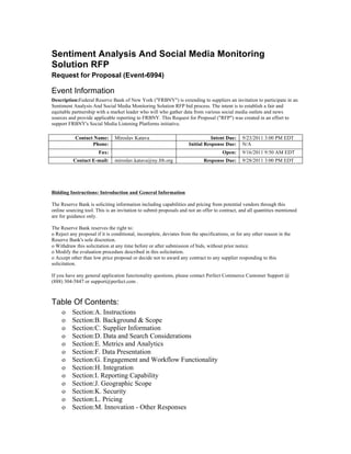 Sentiment Analysis And Social Media Monitoring
Solution RFP
Request for Proposal (Event-6994)

Event Information
Description:Federal Reserve Bank of New York ("FRBNY") is extending to suppliers an invitation to participate in an
Sentiment Analysis And Social Media Monitoring Solution RFP bid process. The intent is to establish a fair and
equitable partnership with a market leader who will who gather data from various social media outlets and news
sources and provide applicable reporting to FRBNY. This Request for Proposal ("RFP") was created in an effort to
support FRBNY's Social Media Listening Platforms initiative.

           Contact Name:       Miroslav Katava                                 Intent Due:     9/23/2011 3:00 PM EDT
                  Phone:                                            Initial Response Due:      N/A
                       Fax:                                                          Open:     9/16/2011 9:50 AM EDT
          Contact E-mail:      miroslav.katava@ny.frb.org                   Response Due:      9/28/2011 3:00 PM EDT




Bidding Instructions: Introduction and General Information

The Reserve Bank is soliciting information including capabilities and pricing from potential vendors through this
online sourcing tool. This is an invitation to submit proposals and not an offer to contract, and all quantities mentioned
are for guidance only.

The Reserve Bank reserves the right to:
o Reject any proposal if it is conditional, incomplete, deviates from the specifications, or for any other reason in the
Reserve Bank's sole discretion.
o Withdraw this solicitation at any time before or after submission of bids, without prior notice.
o Modify the evaluation procedure described in this solicitation.
o Accept other than low price proposal or decide not to award any contract to any supplier responding to this
solicitation.

If you have any general application functionality questions, please contact Perfect Commerce Customer Support @
(888) 304-5847 or support@perfect.com .



Table Of Contents:
     o    Section:A. Instructions
     o    Section:B. Background & Scope
     o    Section:C. Supplier Information
     o    Section:D. Data and Search Considerations
     o    Section:E. Metrics and Analytics
     o    Section:F. Data Presentation
     o    Section:G. Engagement and Workflow Functionality
     o    Section:H. Integration
     o    Section:I. Reporting Capability
     o    Section:J. Geographic Scope
     o    Section:K. Security
     o    Section:L. Pricing
     o    Section:M. Innovation - Other Responses
 