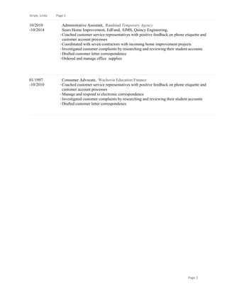 Stripe, Linda Page 2
10/2010
-10/2014
Administrative Assistant, Randstad Temporary Agency
Sears Home Improvement, EdFund, AIMS, Quincy Engineering,
· Coached customer service representatives with positive feedback on phone etiquette and
customer account processes
· Coordinated with seven contractors with incoming home improvement projects
· Investigated customer complaints by researching and reviewing their student accounts
· Drafted customer letter correspondence
· Ordered and manage office supplies
01/1997
-10/2010
Consumer Advocate, Wachovia Education Finance
· Coached customer service representatives with positive feedback on phone etiquette and
customer account processes
· Manage and respond to electronic correspondence
· Investigated customer complaints by researching and reviewing their student accounts
· Drafted customer letter correspondence
Page 2
 