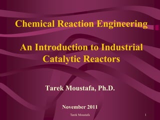Tarek Moustafa 1
Chemical Reaction Engineering
An Introduction to Industrial
Catalytic Reactors
Tarek Moustafa, Ph.D.
November 2011
 