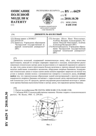 ОПИСАНИЕ
ПОЛЕЗНОЙ
МОДЕЛИ К
ПАТЕНТУ
(12)
РЕСПУБЛИКА БЕЛАРУСЬ
НАЦИОНАЛЬНЫЙ ЦЕНТР
ИНТЕЛЛЕКТУАЛЬНОЙ
СОБСТВЕННОСТИ
(19) BY (11) 6629
(13) U
(46) 2010.10.30
(51) МПК (2009)
B 60B 15/00
(54) ДВИЖИТЕЛЬ КОЛЕСНЫЙ
(21) Номер заявки: u 20100217
(22) 2010.03.05
(71) Заявитель: Учреждение образования
"Белорусский государственный аг-
рарный технический университет"
(BY)
(72) Авторы: Шило Иван Николаевич;
Агейчик Валерий Александрович; Ро-
манюк Николай Николаевич; Агейчик
Александр Валерьевич (BY)
(73) Патентообладатель: Учреждение образо-
вания "Белорусский государственный
аграрный технический университет"
(BY)
(57)
Движитель колесный, содержащий пневматическую шину, обод, диск, штанговые
грунтозацепы, каждый из которых шарнирно закреплен к пальцам, концентрично распо-
ложенным относительно центра диска на расстоянии a от наружной окружности движите-
ля, при этом длина штанги грунтозацепа больше величины a, причем каждый грунтозацеп
наделен свойствами толкающего механизма, оборудован опорным башмаком, подпружи-
нен относительно диска и только одним своим концом шарнирно закреплен на пальце под
углом к осевым линиям колеса с возможностью поворота в плоскости диска, отличаю-
щийся тем, что горизонтальные образующие задней контактирующей с грунтом опорной
поверхности опорного башмака составляют с параллельной диску вертикальной продоль-
ной плоскостью угол 45 градусов, причем внутренняя расположенная вплотную к движи-
телю кромка башмака выполнена ближе к центру диска, чем наружная кромка башмака.
(56)
1. Патент на изобретение РФ 2265526, МПК B 60B 15/26, B 60B 15/08.
2. Сабликов М.В. Сельскохозяйственные машины. Основы теории и технологического
расчета. - М.: Колос, 1968. - С. 259-261.
Фиг. 1
BY6629U2010.10.30
 