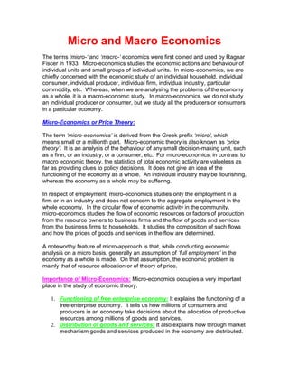 Micro and Macro Economics
The terms ‘micro-‘ and ‘macro-‘ economics were first coined and used by Ragnar
Fiscer in 1933. Micro-economics studies the economic actions and behaviour of
individual units and small groups of individual units. In micro-economics, we are
chiefly concerned with the economic study of an individual household, individual
consumer, individual producer, individual firm, individual industry, particular
commodity, etc. Whereas, when we are analysing the problems of the economy
as a whole, it is a macro-economic study. In macro-economics, we do not study
an individual producer or consumer, but we study all the producers or consumers
in a particular economy.
Micro-Economics or Price Theory:
The term ‘micro-economics’ is derived from the Greek prefix ‘micro’, which
means small or a millionth part. Micro-economic theory is also known as ‘price
theory’. It is an analysis of the behaviour of any small decision-making unit, such
as a firm, or an industry, or a consumer, etc. For micro-economics, in contrast to
macro economic theory, the statistics of total economic activity are valueless as
far as providing clues to policy decisions. It does not give an idea of the
functioning of the economy as a whole. An individual industry may be flourishing,
whereas the economy as a whole may be suffering.
In respect of employment, micro-economics studies only the employment in a
firm or in an industry and does not concern to the aggregate employment in the
whole economy. In the circular flow of economic activity in the community,
micro-economics studies the flow of economic resources or factors of production
from the resource owners to business firms and the flow of goods and services
from the business firms to households. It studies the composition of such flows
and how the prices of goods and services in the flow are determined.
A noteworthy feature of micro-approach is that, while conducting economic
analysis on a micro basis, generally an assumption of ‘full employment’ in the
economy as a whole is made. On that assumption, the economic problem is
mainly that of resource allocation or of theory of price.
Importance of Micro-Economics: Micro-economics occupies a very important
place in the study of economic theory.
1. Functioning of free enterprise economy: It explains the functioning of a
free enterprise economy. It tells us how millions of consumers and
producers in an economy take decisions about the allocation of productive
resources among millions of goods and services.
2. Distribution of goods and services: It also explains how through market
mechanism goods and services produced in the economy are distributed.
 