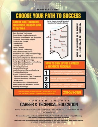 Visit the Career & Technical Education programs
you're interested in during scheduled open houses.
See your guidance counselor for
more detailed information and schedules.
Fill out the Career & Technical Education program
information form to reserve your place in class.
219-531-3170FOR ADDITIONAL INFORMATION, CALL DEBBIE, KELLI, KATE,
OR JON IN THE CAREER & TECHNICAL EDUCATION OFFICE
1
2
3
how to siGn up For a career
& technical proGram
career and technical
education classes and
programs
Auto Services Technology
Cisco Networking Fundamentals
Computer Aided Design and Animation
Computer Technology Support
Construction Trades
Cosmetology
Culinary Arts
Dental Careers
Diesel Service Technology
Early Childhood Education
Electronics and Computer Technology
Emergency Medical Services
Entrepreneurship/Sports & Entertainment
Graphic Imaging Technology
Health Science Education I w/Anatomy
Health Science Education II
Horticultural Science
Industrial Mechanics
Law Enforcement Careers Academy
Precision Machining
School-To-Work Programs
Strategic Marketing Field Experience
Strategic Marketing Internship
Work Study
Sports Medicine, Fundamentals of
Video Production and Media Studies
Welding Technology
Porter County Career & Technical
Education Participating Schools
proVidinGtheopportunityFor
eVeryonetoBesuccessFulatwork
choose your path to success
This document was printed and disseminated 100% funded from the federal Carl D. Perkins Vocational and Applied Technology
Basic Secondary Area Vocational District Grant, project number 09-4700-6455.
Porter County Career and Technical Education does not discriminate on the basis of race, color, religion, gender, national origin, age,
or individuals with disabilities, including limited English proficiency.
P O R T E R C O U N T Y
CAREER&TECHNICALEDUCATION
1005 NORTH FRANKLIN STREET, VALPARAISO, INDIANA 46383
www.pccte.org
Hobart
www.pccte.org
 