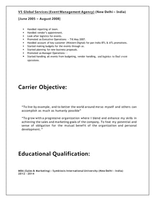 V5 Global Services (Event Management Agency) (New Delhi – India)
[June 2005 – August 2008]
 Handled reporting of team.
 Handled vendor’s appointment.
 Look after logistics for events.
 Promoted as Executive Operations: - Till May 2007.
 Handled account of key customer (Western Digital) for pan India BTL & ATL promotions.
 Started making budgets for the events through us.
 Started planning for new business proposals.
 Promoted as Manager Operations: -
 Started handling all events from budgeting, vendor handling, and logistics to final event
operations.
Carrier Objective:
“To live by example, and to better the world around me so myself and others can
accomplish as much as humanly possible”
“To grow with a progressive organization where I blend and enhance my skills in
achieving the sales and marketing goals of the company. To feat my potential and
sense of obligation for the mutual benefit of the organization and personal
development.”
Educational Qualification:
MBA (Sales & Marketing) - Symbiosis International University (New Delhi - India)
2012 - 2014
 