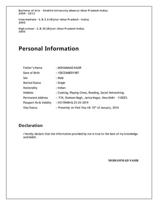 Bachelor of Arts - Shobhit University (Meerut-Uttar Pradesh-India)
2009 – 2012
Intermediate – C.B.S.E (Bijnor-Uttar Pradesh – India)
2005
High school – C.B.SE (Bijnor-Uttar Pradesh-India)
2003
Personal Information
Father’s Name : MOHAMMAD NASIR
Date of Birth : 1DECEMBER1987
Sex : Male
Marital Status : Single
Nationality : Indian
Hobbies : Cooking, Playing Chess, Reading, Social Networking.
Permanent Address : F34, Shaheen Bagh, Jamia Nagar, New Delhi – 110025.
Passport No & Validity : H3178484 & 25-03-2019
Visa Status : Presently on Visit Visa till 10th
of January, 2016
Declaration
I hereby declare that the information provided by me is true to the best of my knowledge
and belief.
MOHAMMAD YASIR
 