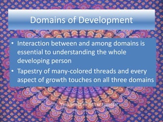 Domains of Development
• Interaction between and among domains is
essential to understanding the whole
developing person
• Tapestry of many-colored threads and every
aspect of growth touches on all three domains
 