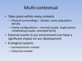 Multi-contextual
• Takes place within many contexts
– Physical surroundings – climate, noise, population
density
– Family configurations – married couple, single parent,
cohabitating couple, extended family
• External events in our environment can have a
significant impact on our development
• Ecological systems
– Socioeconomic context
– Historical context
 