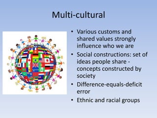 Multi-cultural
• Various customs and
shared values strongly
influence who we are
• Social constructions: set of
ideas people share -
concepts constructed by
society
• Difference-equals-deficit
error
• Ethnic and racial groups
 
