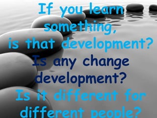 If you learn
something,
is that development?
Is any change
development?
Is it different for
different people?
 