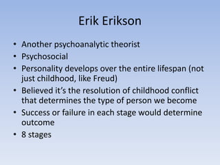 Erik Erikson
• Another psychoanalytic theorist
• Psychosocial
• Personality develops over the entire lifespan (not
just childhood, like Freud)
• Believed it’s the resolution of childhood conflict
that determines the type of person we become
• Success or failure in each stage would determine
outcome
• 8 stages
 