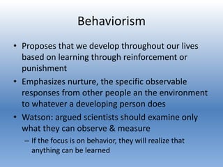 Behaviorism
• Proposes that we develop throughout our lives
based on learning through reinforcement or
punishment
• Emphasizes nurture, the specific observable
responses from other people an the environment
to whatever a developing person does
• Watson: argued scientists should examine only
what they can observe & measure
– If the focus is on behavior, they will realize that
anything can be learned
 