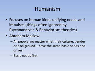 Humanism
• Focuses on human kinds unifying needs and
impulses (things often ignored by
Psychoanalytic & Behaviorism theories)
• Abraham Maslow
– All people, no matter what their culture, gender
or background – have the same basic needs and
drives
– Basic needs first
 