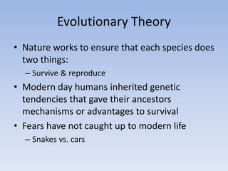 Evolutionary Theory
• Nature works to ensure that each species does
two things:
– Survive & reproduce
• Modern day humans inherited genetic
tendencies that gave their ancestors
mechanisms or advantages to survival
• Fears have not caught up to modern life
– Snakes vs. cars
 